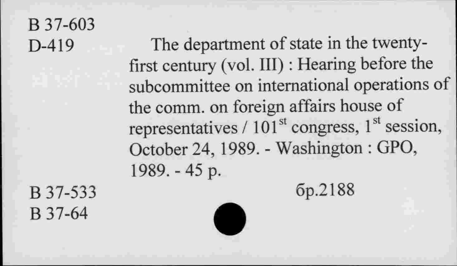 ﻿B 37-603
D-419
The department of state in the twenty-first century (vol. Ill): Hearing before the subcommittee on international operations of the comm, on foreign affairs house of representatives / 101st congress, 1st session, October 24, 1989. - Washington : GPO, 1989.-45 p.
B 37-533
B 37-64
6p.2188